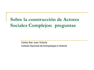 Sobre la construcción de Actores Sociales Complejos:  preguntas Carlos San Juan Victoria Instituto Nacional de Antropología e Historia 