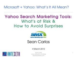 Microsoft + Yahoo: What’s It All Mean?

Yahoo Search Marketing Tools:
      What's at Risk &
   How to Avoid Surprises
                SMX West

             Sean Carlos
                 4 March 2010
                     Sean Carlos         1
                www.antezeta.com/blog
                 sean@antezeta.com
 