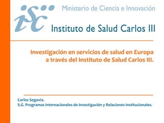 Investigación en servicios de salud en Europa 
            a través del Instituto de Salud Carlos III. 




Carlos Segovia. 
S.G. Programas Internacionales de Investigación y Relaciones Institucionales.
 