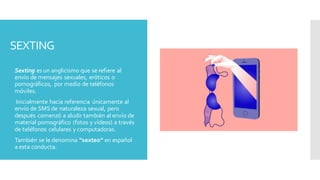 SEXTING
 Sexting es un anglicismo que se refiere al
envío de mensajes sexuales, eróticos o
pornográficos, por medio de teléfonos
móviles.
 Inicialmente hacía referencia únicamente al
envío de SMS de naturaleza sexual, pero
después comenzó a aludir también al envío de
material pornográfico (fotos y vídeos) a través
de teléfonos celulares y computadoras.
 También se le denomina “sexteo” en español
a esta conducta.
 