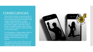 CONSECUENCIAS
 -A partir del momento en que enviamos la
foto o video de contenido sexual perdemos
el control sobre ello ya que el receptor de la
imagen puede difundirla a su antojo.
También existen formas involuntarias de
que nuestra imagen se difunda a todo el
mundo se pueden producir robos, pérdida
de móvil o que un tercero acceda a las fotos
sin tu consentimiento.
 -“Las fotografías o vídeos pueden entrar en
el circuito de la pornografía sin darnos
cuenta”. Estas pueden ser fácilmente
subidas a la web a través de las redes
sociales.
 -Esto puede causar Injuria, Publicación del
contenido en la web, Cierre de cuentas en
las redes sociales, Sextorsion (extorsionar),
Penalidades legales, Entre otros.
 