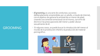 GROOMING
 El grooming,es una serie de conductas y acciones
deliberadamente emprendidas por un adulto, a través de Internet,
con el objetivo de ganarse la amistad de un menor de edad,
creando una conexión emocional con el mismo, con el fin de
disminuir las preocupaciones del menor y poder abusar
sexualmente de él.
 En algunos casos, se puede buscar la introducción del menor al
mundo de la prostitución infantil o la producción de material
pornográfico.
 