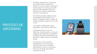 PROCESO DE
GROOMING
 El engaño pederasta es un proceso
que comúnmente puede durar
semanas o incluso meses, variando el
tiempo según la víctima y que suele
pasar por las siguientes fases, de
manera más o menos rápida según
diversas circunstancias:
 1.El adulto procede a elaborar lazos
emocionales (de amistad) con el
menor. En algunos casos, a través de
internet pueden simular ser otro niño
o niña.
 2.El adulto va obteniendo datos
personales y de contacto del menor.
 3.Utilizando tácticas como la
seducción, la provocación, el envío de
imágenes de contenido pornográfico,
consigue finalmente que el menor se
desnude o realice actos de naturaleza
sexual.
 4.Entonces se inicia el acoso,
chantajeando a la víctima para
obtener cada vez más material
pornográfico o tener un encuentro
físico con el menor para abusar
sexualmente de él.
 