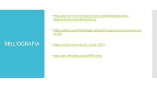 BIBLIOGRAFIA
 https://www.muyinteresante.es/curiosidades/preguntas-
respuestas/ique-es-el-grooming
 https://www.pantallasamigas.net/grooming-acoso-a-menores-en-
la-red/
 https://www.elmundo.es › Inicio › ZEN
 https://es.wikipedia.org/wiki/Sexting
 