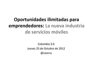 Oportunidades ilimitadas para
emprendedores: La nueva industria
      de servicios móviles

                Colombia 3.0
        Jueves 25 de Octubre de 2012
                  @csierra
 
