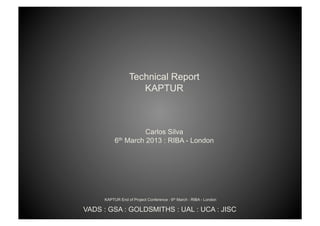 Technical Report
                     KAPTUR



                    Carlos Silva
          6th March 2013 : RIBA - London




     KAPTUR End of Project Conference : 6th March : RIBA - London

VADS : GSA : GOLDSMITHS : UAL : UCA : JISC
 
