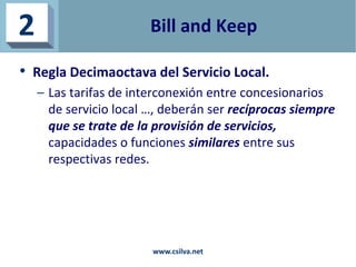 Bill and Keep
• Regla Decimaoctava del Servicio Local.
– Las tarifas de interconexión entre concesionarios
de servicio loc...