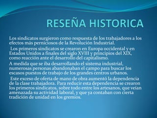 RESEÑA HISTORICALos sindicatos surgieron como respuesta de los trabajadores a los efectos más perniciosos de la Revolución Industrial. Los primeros sindicatos se crearon en Europa occidental y en Estados Unidos a finales del siglo XVIII y principios del XIX, como reacción ante el desarrollo del capitalismo. A medida que se iba desarrollando el sistema industrial, numerosas personas abandonaban el campo para buscar los escasos puestos de trabajo de los grandes centros urbanos. Este exceso de oferta de mano de obra aumentó la dependencia de la clase trabajadora. Para reducir esta dependencia se crearon los primeros sindicatos, sobre todo entre los artesanos, que veían amenazada su actividad laboral, y que ya contaban con cierta tradición de unidad en los gremios.