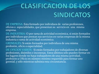 CLASIFICACION DE LOS SINDICATOSDE EMPRESA: Esta formado por individuos de  varias profesiones, oficios o  especialidades, que presentan su  servicio en  una  misma empresa.DE INDUSTRIA:O por rama de actividad económica, si están formados por individuos que prestan sus servicios en varias empresas de la misma industria o rama de actividad económica.GREMIALES: Si están formados por individuos de una misma profesión, oficio o especialidad.DE OFICIOS VARIOS: Si están formados por trabajadores de diversas profesiones, disímiles o inconexas. Estos últimos sólo pueden formar en los lugares donde no haya trabajadores de una misma actividad, profesión u Oficio en número mínimo requerido para formar uno gremial, y sólo mientras subsista esta circunstancia.