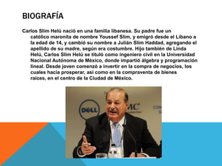 BIOGRAFÍA
Carlos Slim Helú nació en una familia libanesa. Su padre fue un
   católico maronita de nombre Youssef Slim, y emigró desde el Líbano a
   la edad de 14, y cambió su nombre a Julián Slim Haddad, agregando el
   apellido de su madre, según era costumbre. Hijo también de Linda
   Helú, Carlos Slim Helú se tituló como ingeniero civil en la Universidad
   Nacional Autónoma de México, donde impartió álgebra y programación
   lineal. Desde joven comenzó a invertir en la compra de negocios, los
   cuales hacía prosperar, así como en la compraventa de bienes
   raíces, en el centro de la Ciudad de México.
 