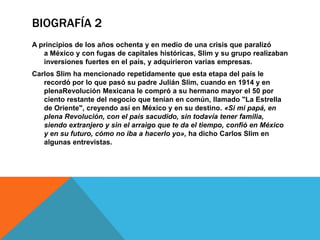 BIOGRAFÍA 2
A principios de los años ochenta y en medio de una crisis que paralizó
   a México y con fugas de capitales históricas, Slim y su grupo realizaban
   inversiones fuertes en el país, y adquirieron varias empresas.
Carlos Slim ha mencionado repetidamente que esta etapa del país le
   recordó por lo que pasó su padre Julián Slim, cuando en 1914 y en
   plenaRevolución Mexicana le compró a su hermano mayor el 50 por
   ciento restante del negocio que tenían en común, llamado "La Estrella
   de Oriente", creyendo así en México y en su destino. «Si mi papá, en
   plena Revolución, con el país sacudido, sin todavía tener familia,
   siendo extranjero y sin el arraigo que te da el tiempo, confió en México
   y en su futuro, cómo no iba a hacerlo yo», ha dicho Carlos Slim en
   algunas entrevistas.
 
