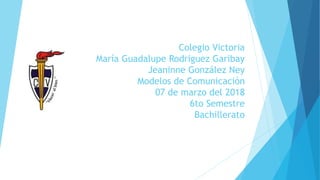 Colegio Victoria
María Guadalupe Rodriguez Garibay
Jeaninne González Ney
Modelos de Comunicación
07 de marzo del 2018
6to Semestre
Bachillerato
 