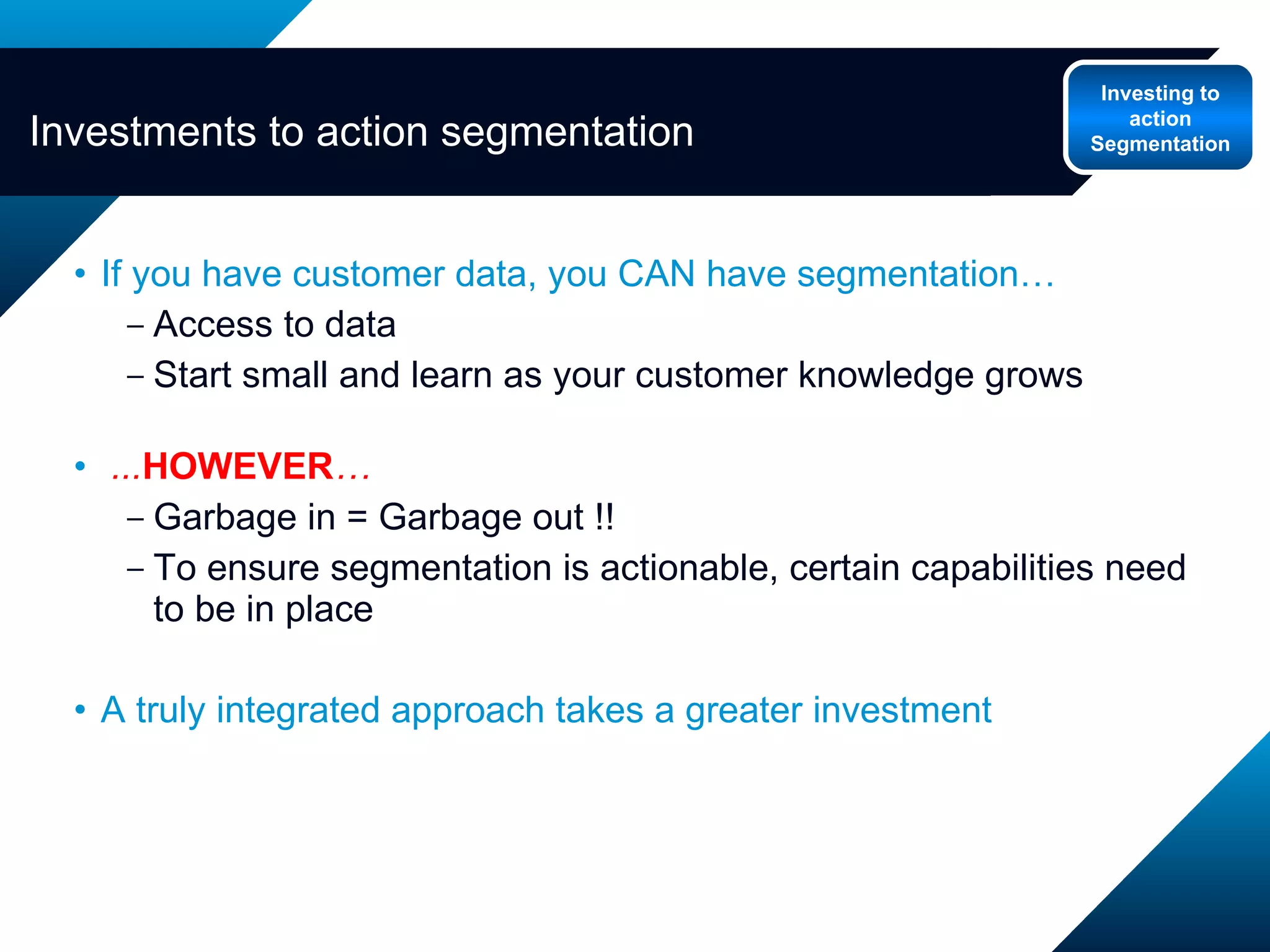 If you have customer data, you CAN have segmentation… Access to data Start small and learn as your customer knowledge grows ... HOWEVER … Garbage in = Garbage out !!  To ensure segmentation is actionable, certain capabilities need to be in place  A truly integrated approach takes a greater investment Investments to action segmentation Investing to action Segmentation 