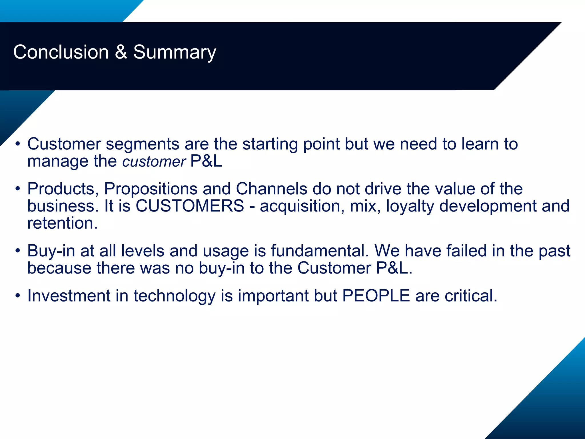 Customer segments are the starting point but we need to learn to manage the  customer  P&L Products, Propositions and Channels do not drive the value of the business. It is CUSTOMERS - acquisition, mix, loyalty development and retention. Buy-in at all levels and usage is fundamental. We have failed in the past because there was no buy-in to the Customer P&L.  Investment in technology is important but PEOPLE are critical.  Conclusion & Summary 