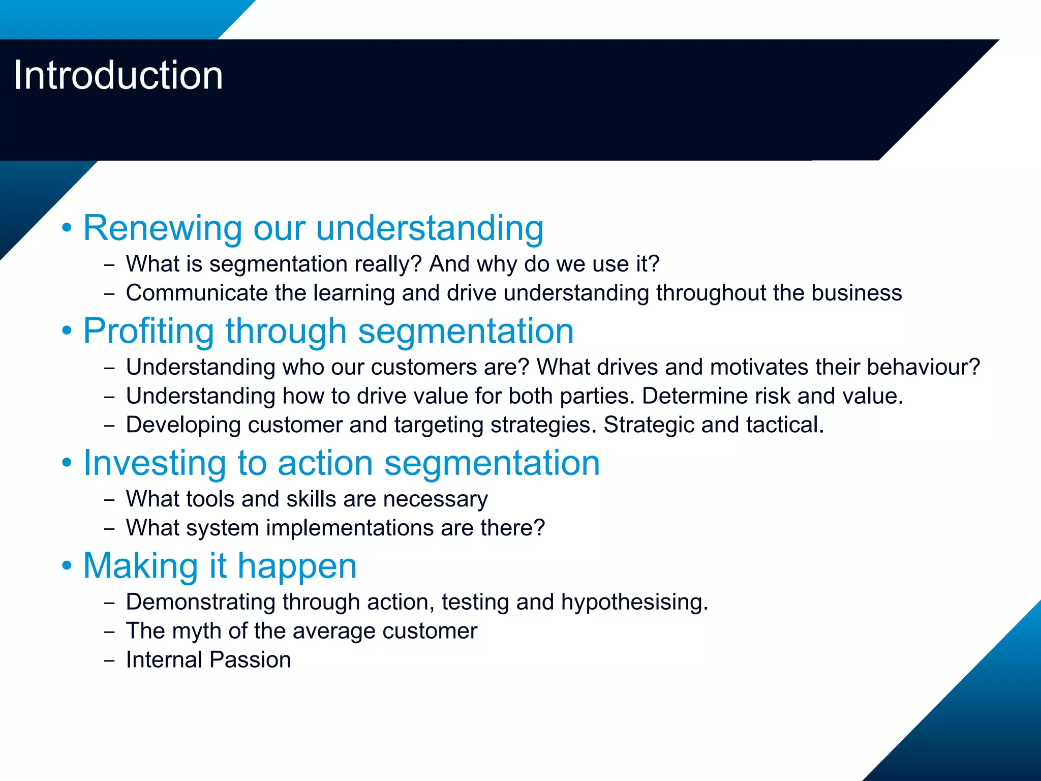 Introduction Renewing our understanding What is segmentation really? And why do we use it? Communicate the learning and drive understanding throughout the business Profiting through segmentation Understanding who our customers are? What drives and motivates their behaviour? Understanding how to drive value for both parties. Determine risk and value. Developing customer and targeting strategies. Strategic and tactical. Investing to action segmentation What tools and skills are necessary What system implementations are there? Making it happen Demonstrating through action, testing and hypothesising.   The myth of the average customer Internal Passion 