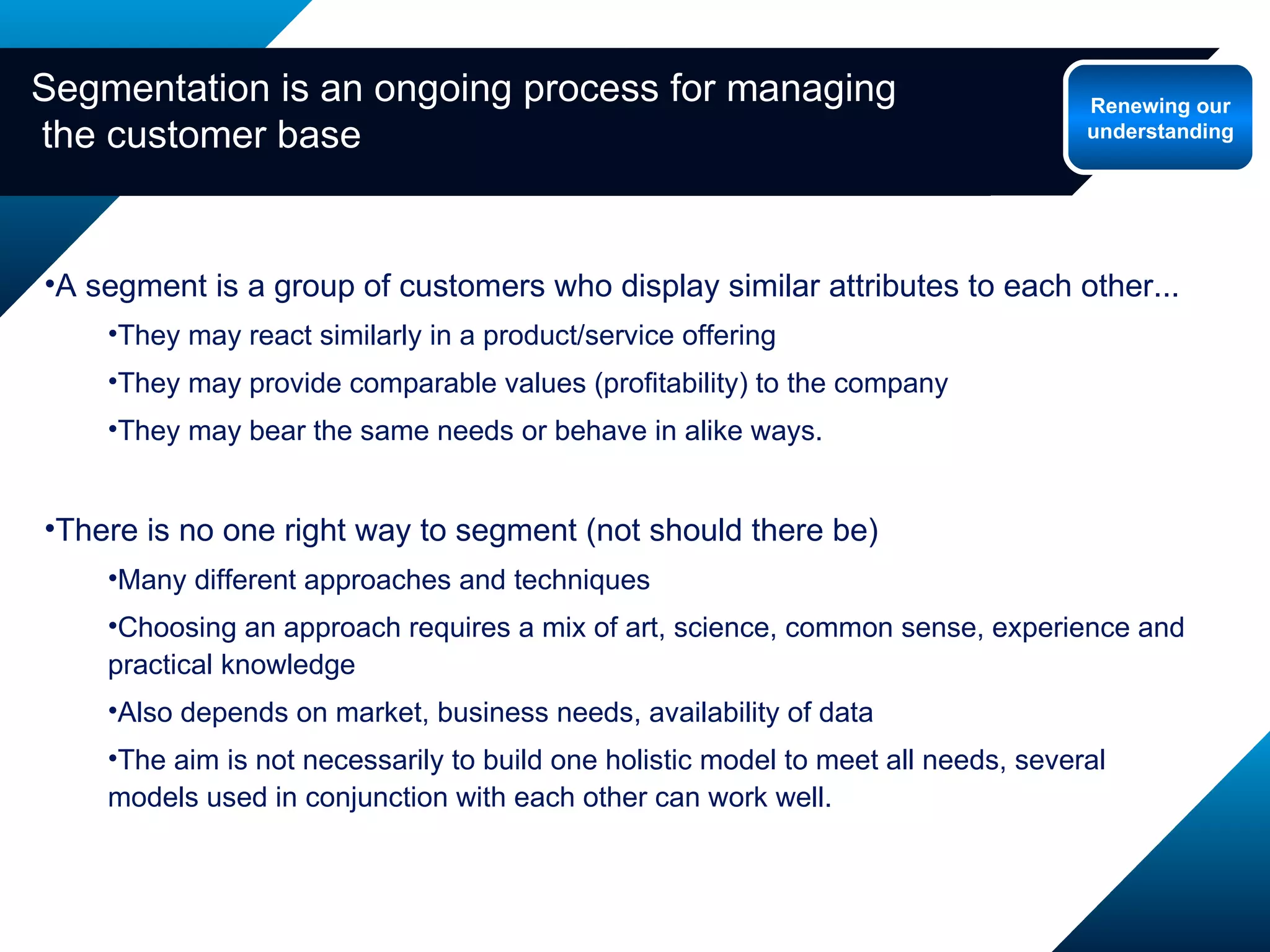 Segmentation is an ongoing process for managing  the customer base A segment is a group of customers who display similar attributes to each other... They may react similarly in a product/service offering  They may provide comparable values (profitability) to the company They may bear the same needs or behave in alike ways. There is no one right way to segment (not should there be) Many different approaches and techniques Choosing an approach requires a mix of art, science, common sense, experience and practical knowledge Also depends on market, business needs, availability of data The aim is not necessarily to build one holistic model to meet all needs, several models used in conjunction with each other can work well. Renewing our understanding 