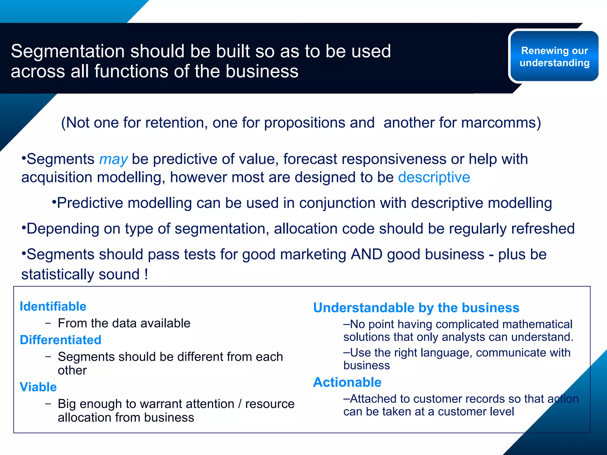 (Not one for retention, one for propositions and  another for marcomms) Segments  may   be predictive of value, forecast responsiveness or help with acquisition modelling, however most are designed to be  descriptive Predictive modelling can be used in conjunction with descriptive modelling Depending on type of segmentation, allocation code should be regularly refreshed Segments should pass tests for good marketing AND good business - plus be statistically sound ! Segmentation should be built so as to be used across all functions of the business Renewing our understanding Identifiable From the data available Differentiated Segments should be different from each other Viable Big enough to warrant attention / resource allocation from business Understandable by the business No point having complicated mathematical solutions that only analysts can understand. Use the right language, communicate with business Actionable Attached to customer records so that action can be taken at a customer level 