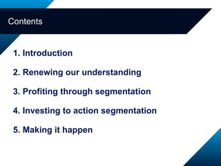 1. Introduction 2. Renewing our understanding 3. Profiting through segmentation 4. Investing to action segmentation 5. Making it happen  Contents 