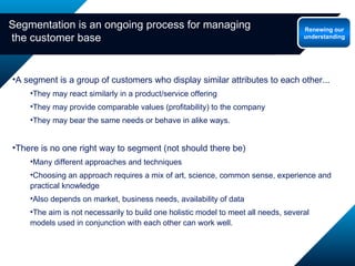 Segmentation is an ongoing process for managing  the customer base A segment is a group of customers who display similar attributes to each other... They may react similarly in a product/service offering  They may provide comparable values (profitability) to the company They may bear the same needs or behave in alike ways. There is no one right way to segment (not should there be) Many different approaches and techniques Choosing an approach requires a mix of art, science, common sense, experience and practical knowledge Also depends on market, business needs, availability of data The aim is not necessarily to build one holistic model to meet all needs, several models used in conjunction with each other can work well. Renewing our understanding 
