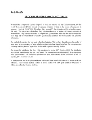 Task Five (5)
PROCEDURES USED TO COLLECT DATA
Wortmanville, Georgetown, Guyana comprises of about one hundred and fifty (150) households. Of this,
twenty five percent (25%) is needed for accurate collection of data on the causes of depression in
teenagers (which is 25/100*150). Therefore, thirty seven (37) Questionnaires will be printed to conduct
this study. The researcher will distribute forty (40) Questionnaires to homes which houses teenagers in
Wortmanville. They will have two days to complete the Questionnaire. After this time the researcher will
most likely only be returned thirty seven (37) Questionnaires and from this the researcher will gather his
information.
The method of selection that was used is Random Selection. This is where the addresses of a number of
teens were written on pieces of paper which were then folded and placed into a box. The researcher then
randomly selected pieces of paper from the box while vigorously shaking the box.
The researcher distributed the forty (40) questionnaires on the 20th
October, 2014. The distribution
process took approximately two and a half hours. The respondents were given two (2) days to complete
these questionnaires. The completed questionnaires were then collected by the researcher on the 22th
October, 2014 at around 4:45 pm.
In addition to the use of the questionnaire the researcher made use of other sources for means of aid and
reference. These sources include Modules in Social Studies with SBA guide and CXC Questions 4th
Edition as well as the National Archives.
 