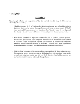 Task eight(8)
FINDINGS
Upon through collection and interpretation of the data received from this study the following was
observed by the researcher:
 All adolescents aged 12-19 in Worthmanville, Georgetown, Guyana have suffered depression at
least once due to varying reasons that range from domestic issues to sexual assault . Of the 39
teens questioned 10 were depressed very often (more than 7 times in 2 years) 26 were depressed
less often (3-6 times in 2 years) and 4 did not experience depression often, only once or twice.
 Many factors contributed to depression in adolescents such as loneliness, domestic problems,
broken homes, pressure from school and parents. These factors are often interlinked and can lead
to each other. Of the 39 respondents 1 person was traumatized by attempted rape, 18 persons
witnessing domestic abuse and problems; 11 people lost a loved one and 9 people responded by
saying their traumatic experience was either attempted sexual assault or molestation.
 Majority of the teens surveyed have contemplated or attempted suicide due to being depressed.
This shows the severity of depression and the debilitating effects it have on these young people,
so much as to make them want to take their own life. It also shows how bad their problems are
and how important it to address and remedy these problems.
 