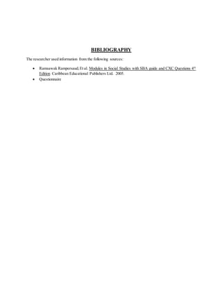 BIBLIOGRAPHY
The researcher used information from the following sources:
 Ramsawak Rampersaud,Et al. Modules in Social Studies with SBA guide and CXC Questions 4th
Edition Caribbean Educational Publishers Ltd. 2005.
 Questionnaire
 