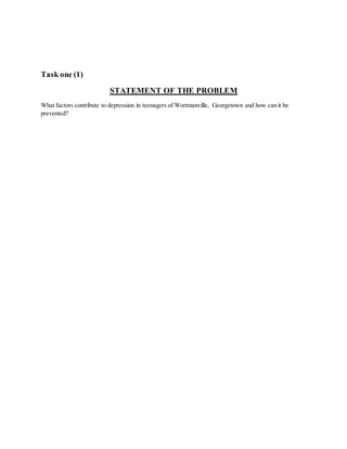 Task one (1)
STATEMENT OF THE PROBLEM
What factors contribute to depression in teenagers of Wortmanville, Georgetown and how can it be
prevented?
 
