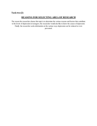 Task two (2)
REASONS FOR SELECTING AREA OF RESEARCH
The reason the researcher choose this topic is to determine the various reasons and factors that contribute
to the levels of depression in teenagers; the researcher would also like to know the causes of depression.
Finally the researcher seeks information on the various ways depression can be reduced or even
prevented.
 