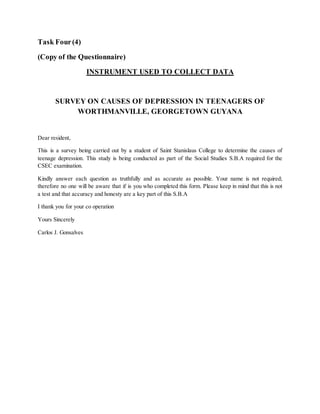 Task Four(4)
(Copy of the Questionnaire)
INSTRUMENT USED TO COLLECT DATA
SURVEY ON CAUSES OF DEPRESSION IN TEENAGERS OF
WORTHMANVILLE, GEORGETOWN GUYANA
Dear resident,
This is a survey being carried out by a student of Saint Stanislaus College to determine the causes of
teenage depression. This study is being conducted as part of the Social Studies S.B.A required for the
CSEC examination.
Kindly answer each question as truthfully and as accurate as possible. Your name is not required;
therefore no one will be aware that if is you who completed this form. Please keep in mind that this is not
a test and that accuracy and honesty are a key part of this S.B.A
I thank you for your co operation
Yours Sincerely
Carlos J. Gonsalves
 