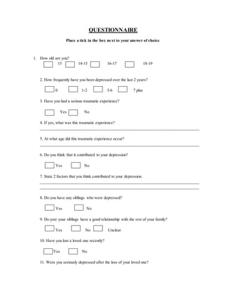QUESTIONNAIRE
Place a tick in the box next to your answer of choice
1. How old are you?
13 14-15 16-17 18-19
2. How frequently have you been depressed over the last 2 years?
0 1-2 3-6 7 plus
3. Have you had a serious traumatic experience?
Yes No
4. If yes, what was this traumatic experience?
______________________________________________________________________________
5. At what age did this traumatic experience occur?
______________________________________________________________________________
6. Do you think that it contributed to your depression?
Yes No
7. State 2 factors that you think contributed to your depression.
______________________________________________________________________________
__________________________________________________________________________
8. Do you have any siblings who were depressed?
Yes No
9. Do you your siblings have a good relationship with the rest of your family?
Yes No Unclear
10. Have you lost a loved one recently?
Yes No
11. Were you seriously depressed after the loss of your loved one?
 
