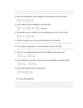 ______________________________________________________________________________
________________________________________________________________________
12. Have you experienced any form of bullying at your school prior to your depression?
Yes No
13. If yes would you say this contributed to your depression?
Yes No Uncertain
14. Do you think that one’s social life can be a determining factor in one’s state of mind?
Yes No
15. Would you consider your recent academic performances as satisfactory?
________________________________________________________________________
16. If no would you consider this as a factor that influences depression? Why?
_____________________________________________________________________________
17. Have you ever thought that you had a lot of responsibilities prior to depression?
Yes No
18. Has your depression ever been so bad that you have contemplated or attempted suicide?
Yes No
19. Do you think that depression can be prevented?
Yes No
20. If yes, briefly explain how.
______________________________________________________________________________
______________________________________________________________________________
________________________________________________________________________
 