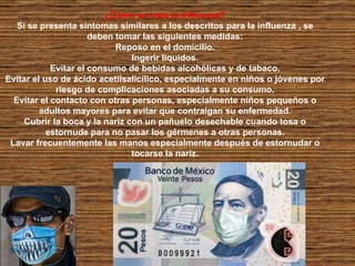 ¿Cómo se trata la influenza? Si se presenta síntomas similares a los descritos para la influenza , se deben tomar las siguientes medidas: Reposo en el domicilio. Ingerir líquidos. Evitar el consumo de bebidas alcohólicas y de tabaco. Evitar el uso de ácido acetilsalicílico, especialmente en niños o jóvenes por riesgo de complicaciones asociadas a su consumo. Evitar el contacto con otras personas, especialmente niños pequeños o adultos mayores para evitar que contraigan su enfermedad. Cubrir la boca y la nariz con un pañuelo desechable cuando tosa o estornude para no pasar los gérmenes a otras personas. Lavar frecuentemente las manos especialmente después de estornudar o tocarse la nariz. 