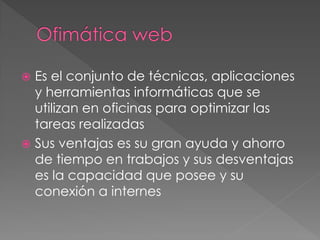Es el conjunto de técnicas, aplicaciones
y herramientas informáticas que se
utilizan en oficinas para optimizar las
tareas realizadas
Sus ventajas es su gran ayuda y ahorro
de tiempo en trabajos y sus desventajas
es la capacidad que posee y su
conexión a internes
