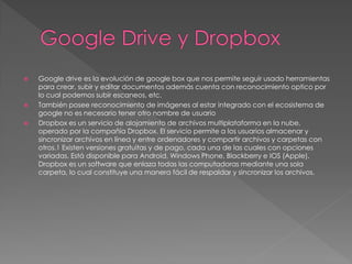 
Google drive es la evolución de google box que nos permite seguir usado herramientas
para crear, subir y editar documentos además cuenta con reconocimiento optico por
lo cual podemos subir escaneos, etc.
También posee reconocimiento de imágenes al estar integrado con el ecosistema de
google no es necesario tener otro nombre de usuario
Dropbox es un servicio de alojamiento de archivos multiplataforma en la nube,
operado por la compañía Dropbox. El servicio permite a los usuarios almacenar y
sincronizar archivos en línea y entre ordenadores y compartir archivos y carpetas con
otros.1 Existen versiones gratuitas y de pago, cada una de las cuales con opciones
variadas. Está disponible para Android, Windows Phone, Blackberry e IOS (Apple).
Dropbox es un software que enlaza todas las computadoras mediante una sola
carpeta, lo cual constituye una manera fácil de respaldar y sincronizar los archivos.
