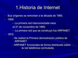 1.Historia de Internet
- Sus orígenes se remontan a la década de 1960.
- 1969:
     - La primera red interconectada nace
      el 21 de noviembre de 1969.
      - La primera red que se construyó fue ARPANET.
- 1972:
      - Se realizó la Primera demostración pública de
        ARPANET.
     - ARPANET funcionaba de forma distribuida sobre
              la red telefónica conmutada.
 