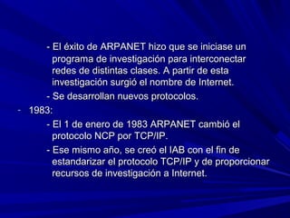 - El éxito de ARPANET hizo que se iniciase un
       programa de investigación para interconectar
       redes de distintas clases. A partir de esta
       investigación surgió el nombre de Internet.
     - Se desarrollan nuevos protocolos.
- 1983:
     - El 1 de enero de 1983 ARPANET cambió el
       protocolo NCP por TCP/IP.
     - Ese mismo año, se creó el IAB con el fin de
       estandarizar el protocolo TCP/IP y de proporcionar
       recursos de investigación a Internet.
 