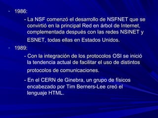 - 1986:
     - La NSF comenzó el desarrollo de NSFNET que se
       convirtió en la principal Red en árbol de Internet,
       complementada después con las redes NSINET y
       ESNET, todas ellas en Estados Unidos.
- 1989:
     - Con la integración de los protocolos OSI se inició
       la tendencia actual de facilitar el uso de distintos
       protocolos de comunicaciones.
     - En el CERN de Ginebra, un grupo de físicos
       encabezado por Tim Berners-Lee creó el
       lenguaje HTML.
 