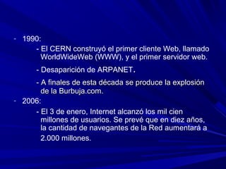 - 1990:
      - El CERN construyó el primer cliente Web, llamado
        WorldWideWeb (WWW), y el primer servidor web.
      - Desaparición de ARPANET.
     - A finales de esta década se produce la explosión
       de la Burbuja.com.
- 2006:
     - El 3 de enero, Internet alcanzó los mil cien
       millones de usuarios. Se prevé que en diez años,
       la cantidad de navegantes de la Red aumentará a
       2.000 millones.
 