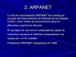 2. ARPANET
La red de computadoras ARPANET fue creada por
encargo del Departamento de Defensa de los Estados
Unidos, como medio de comunicación para los
diferentes organismos del país.
El concepto de una red de computadoras capaz de
comunicar usuarios en distintas computadoras fue
creado por J.C.R. Licklider.
Finalmente ARPANET desapareció en 1990.
 