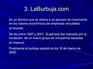 3. LaBurbuja.com
Es un término que se refiere a un período de crecimiento
en los valores económicos de empresas vinculadas
al Internet.
Se dio entre 1997 y 2001. El período fue marcado por la
fundación de un nuevo grupo de compañías basadas
en Internet.
Finalmente la burbuja explotó el día 10 de marzo de
2000.
 
