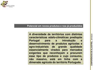 CONFERÊNCIASDEALJUSTREL,2014.03.31
A diversidade de territórios com distintas
características edafo-climáticas predispõe
Portugal para a introdução e
desenvolvimento de produtos agrícolas e
agro-industriais de grande qualidade
essencialmente virados para mercados
exigentes que reconheçam e procurem
esse tipo de produtos e cujo consumo,
não massivo, está em linha com a
dimensão agrícola do território Português.
Potencial em novos produtos e nos já produzidos
 