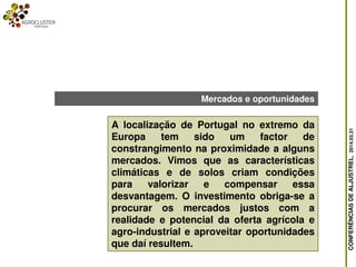 CONFERÊNCIASDEALJUSTREL,2014.03.31
A localização de Portugal no extremo da
Europa tem sido um factor de
constrangimento na proximidade a alguns
mercados. Vimos que as características
climáticas e de solos criam condições
para valorizar e compensar essa
desvantagem. O investimento obriga-se a
procurar os mercados justos com a
realidade e potencial da oferta agrícola e
agro-industrial e aproveitar oportunidades
que daí resultem.
Mercados e oportunidades
 