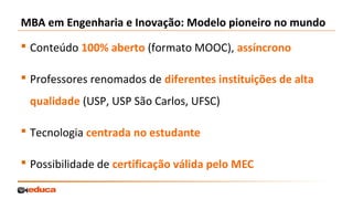 MBA em Engenharia e Inovação: Modelo pioneiro no mundo
 Conteúdo 100% aberto (formato MOOC), assíncrono
 Professores renomados de diferentes instituições de alta
qualidade (USP, USP São Carlos, UFSC)
 Tecnologia centrada no estudante
 Possibilidade de certificação válida pelo MEC

 