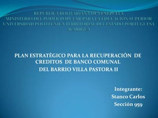 PLAN ESTRATÉGICO PARA LA RECUPERACIÓN DE
       CREDITOS DE BANCO COMUNAL
        DEL BARRIO VILLA PASTORA II


                               Integrante:
                              Stanco Carlos
                               Sección 959
 