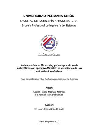 UNIVERSIDAD PERUANA UNIÓN
FACULTAD DE INGENIERÍA Y ARQUITECTURA
Escuela Profesional de Ingeniería de Sistemas
Modelo autónomo M-Learning para el aprendizaje de
matemáticas con aplicativo MatiMath en estudiantes de una
universidad confesional
Tesis para obtener el Título Profesional de Ingeniero de Sistemas
Autor:
Carlos Rubén Mamani Mamani
Sol Abigail Mamani Mamani
Asesor:
Dr. Juan Jesús Soria Quijaite
Lima, Mayo de 2021
 