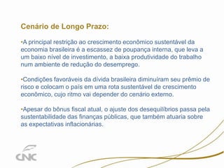 14

Cenário de Longo Prazo:
•A principal restrição ao crescimento econômico sustentável da
economia brasileira é a escassez de poupança interna, que leva a
um baixo nível de investimento, a baixa produtividade do trabalho
num ambiente de redução do desemprego.
•Condições favoráveis da dívida brasileira diminuíram seu prêmio de
risco e colocam o país em uma rota sustentável de crescimento
econômico, cujo ritmo vai depender do cenário externo.
•Apesar do bônus fiscal atual, o ajuste dos desequilíbrios passa pela
sustentabilidade das finanças públicas, que também atuaria sobre
as expectativas inflacionárias.

 