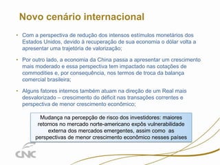 2

Novo cenário internacional
• Com a perspectiva de redução dos intensos estímulos monetários dos
Estados Unidos, devido à recuperação de sua economia o dólar volta a
apresentar uma trajetória de valorização;
• Por outro lado, a economia da China passa a apresentar um crescimento
mais moderado e essa perspectiva tem impactado nas cotações de
commodities e, por consequência, nos termos de troca da balança
comercial brasileira;
• Alguns fatores internos também atuam na direção de um Real mais
desvalorizado – crescimento do déficit nas transações correntes e
perspectiva de menor crescimento econômico;
Mudança na percepção de risco dos investidores: maiores
retornos no mercado norte-americano expôs vulnerabilidade
externa dos mercados emergentes, assim como as
perspectivas de menor crescimento econômico nesses países

 