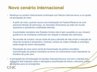 2

Novo cenário internacional
• Mudança no cenário internacional combinada com fatores internos levou a um ajuste
na percepção de risco:
▫ A partir de maio, quando houve uma sinalização do Federal Reserve de uma
possível retirada de estímulos, os mercados financeiros ao redor do mundo
passaram a apresentar volatilidade elevada.

▫ A autoridade monetária dos Estados Unidos não é bem sucedida no seu forward
guidance e as incertezas continuam em relação à retirada dos estímulos.
▫ Na reunião de outubro, houve sinais de que a decisão de não iniciar a redução do
ritmo de compras é temporária. Contudo, ambas as metas (inflação e emprego)
estão longe de serem alcançadas.
▫ Percepção de risco como canal de transmissão da política monetária.
Comunicação da política monetária se torna um instrumento muito importante na
fronteira de juros zero.
• A percepção da normalização da liquidez internacional que virá com a retirada dos
estímulos terá impactos sobre a alocação e precificação de ativos, reduzindo o fluxo
de capitais para os emergentes.

 