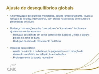 3

Ajuste de desequilíbrios globais
• A normalização das políticas monetárias, adiada temporariamente, levará a
redução da liquidez internacional, com efeitos na alocação de recursos e
precificação de ativos.
• Mudança nas relações entre “poupadores” e “tomadores”, implica em
ajustes nas contas externas:
▫ Redução dos déficits em conta corrente dos Estados Unidos e alguns
países da zona do Euro;
▫ Redução do ritmo de crescimento da China.
• Impactos para o Brasil:
▫ Ajuste no câmbio e no balanço de pagamentos com redução da
absorção doméstica em relação às exportações.
▫ Prolongamento do aperto monetário

 