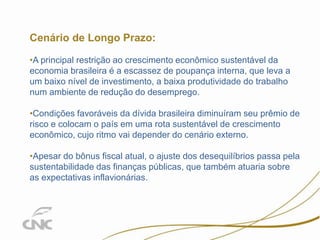 13

Cenário de Longo Prazo:
•A principal restrição ao crescimento econômico sustentável da
economia brasileira é a escassez de poupança interna, que leva a
um baixo nível de investimento, a baixa produtividade do trabalho
num ambiente de redução do desemprego.
•Condições favoráveis da dívida brasileira diminuíram seu prêmio de
risco e colocam o país em uma rota sustentável de crescimento
econômico, cujo ritmo vai depender do cenário externo.
•Apesar do bônus fiscal atual, o ajuste dos desequilíbrios passa pela
sustentabilidade das finanças públicas, que também atuaria sobre
as expectativas inflavionárias.

 